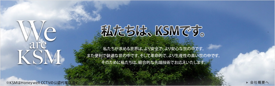 「We are KSM」 私たちはKSmです。私たちが求める世界は、より安全で、より安心な世の中です。また、便利で快適な世の中です。そして革命的で、より生産性の高い世の中です。そのために私たちは、総合的な先端技術でお応えいたします。